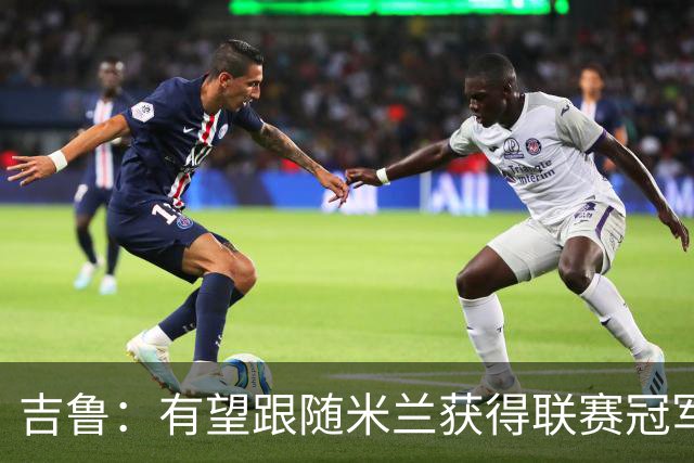 吉鲁：有望跟随米兰获得联赛冠军 永远保持渴望